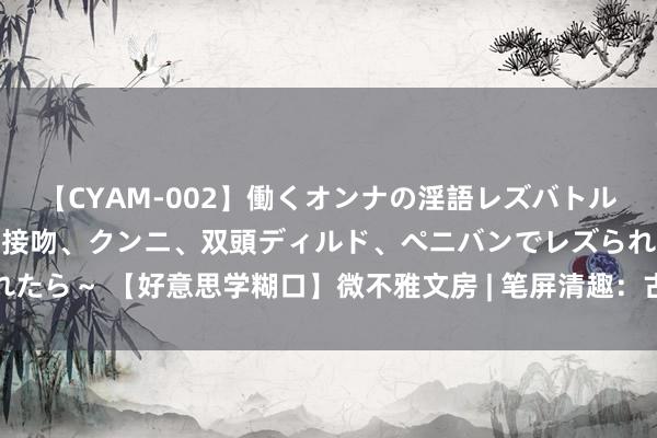 【CYAM-002】働くオンナの淫語レズバトル 2 ～もしも職場で濃厚接吻、クンニ、双頭ディルド、ペニバンでレズられたら～ 【好意思学糊口】微不雅文房 | 笔屏清趣：古代文东谈主专用文房器具