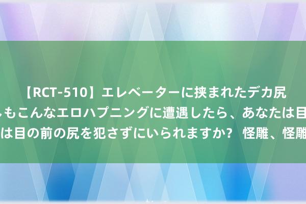 【RCT-510】エレベーターに挟まれたデカ尻女子校生をガン突き もしもこんなエロハプニングに遭遇したら、あなたは目の前の尻を犯さずにいられますか？ 怪雕、怪雕，从未见过 , 太珍稀了