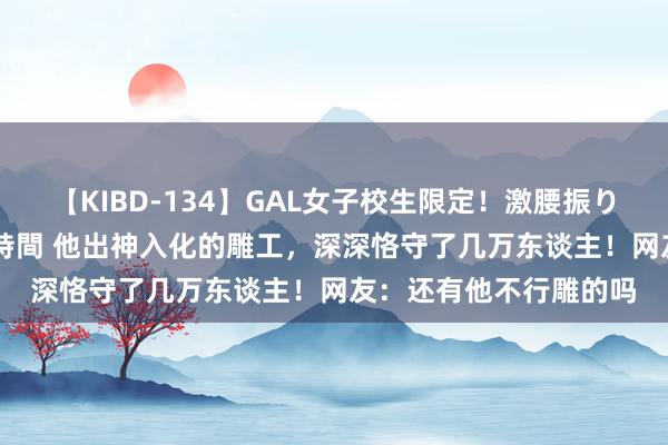 【KIBD-134】GAL女子校生限定！激腰振りロデオ騎乗位FUCK8時間 他出神入化的雕工，深深恪守了几万东谈主！网友：还有他不行雕的吗