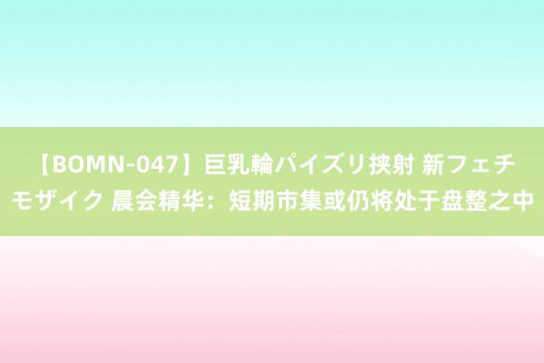 【BOMN-047】巨乳輪パイズリ挟射 新フェチモザイク 晨会精华：短期市集或仍将处于盘整之中