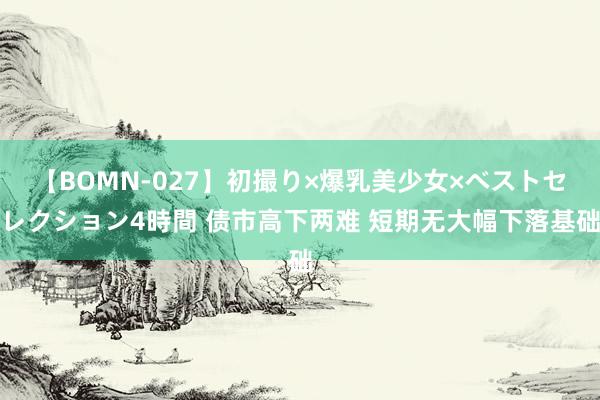 【BOMN-027】初撮り×爆乳美少女×ベストセレクション4時間 债市高下两难 短期无大幅下落基础