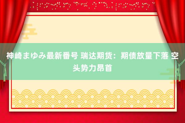 神崎まゆみ最新番号 瑞达期货：期债放量下落 空头势力昂首