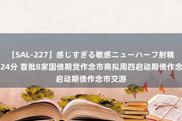 【SAL-227】感じすぎる敏感ニューハーフ射精SEX1124分 首批8家国债期货作念市商拟周四启动期债作念市交游