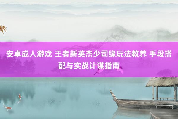 安卓成人游戏 王者新英杰少司缘玩法教养 手段搭配与实战计谋指南