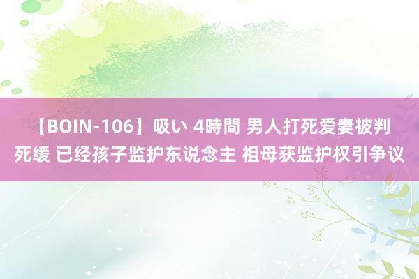 【BOIN-106】吸い 4時間 男人打死爱妻被判死缓 已经孩子监护东说念主 祖母获监护权引争议