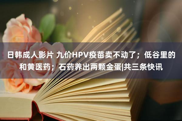 日韩成人影片 九价HPV疫苗卖不动了；低谷里的和黄医药；石药养出两颗金蛋|共三条快讯