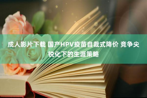 成人影片下载 国产HPV疫苗自裁式降价 竞争尖锐化下的生涯策略