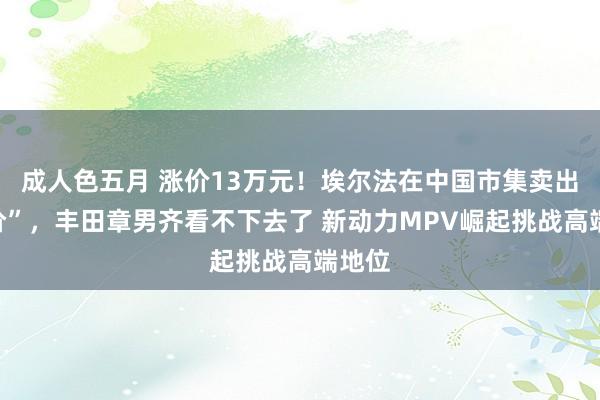 成人色五月 涨价13万元！埃尔法在中国市集卖出“天价”，丰田章男齐看不下去了 新动力MPV崛起挑战高端地位