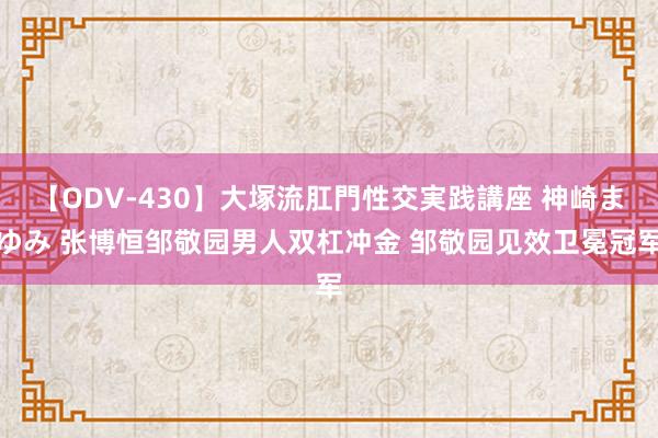 【ODV-430】大塚流肛門性交実践講座 神崎まゆみ 张博恒邹敬园男人双杠冲金 邹敬园见效卫冕冠军