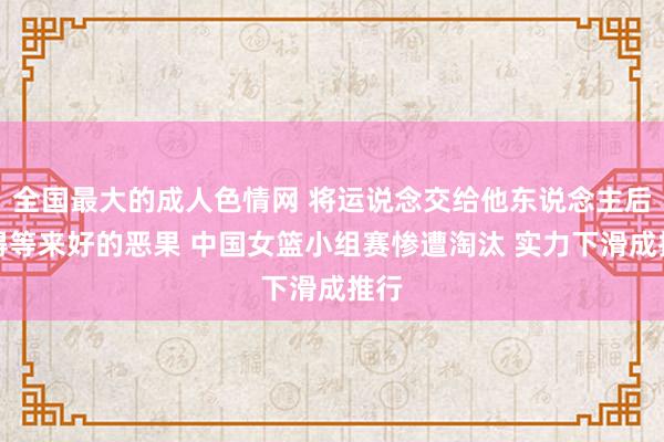 全国最大的成人色情网 将运说念交给他东说念主后莫得等来好的恶果 中国女篮小组赛惨遭淘汰 实力下滑成推行