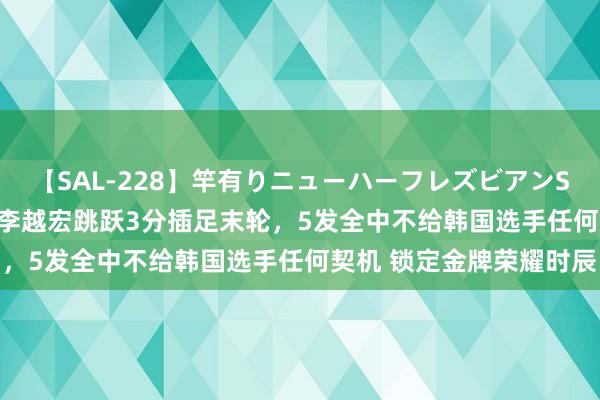 【SAL-228】竿有りニューハーフレズビアンSEX1125分 不掉链子！李越宏跳跃3分插足末轮，5发全中不给韩国选手任何契机 锁定金牌荣耀时辰