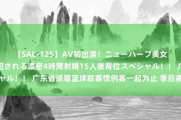 【SAL-125】AV初出演！ニューハーフ美女達が強烈バックで全員犯される濃密4時間射精15人後背位スペシャル！！ 广东省须眉篮球联赛惯例赛一起为止 季后赛争夺战行将烽火