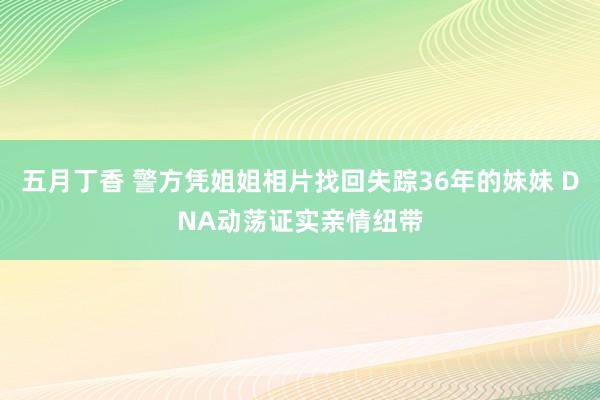 五月丁香 警方凭姐姐相片找回失踪36年的妹妹 DNA动荡证实亲情纽带