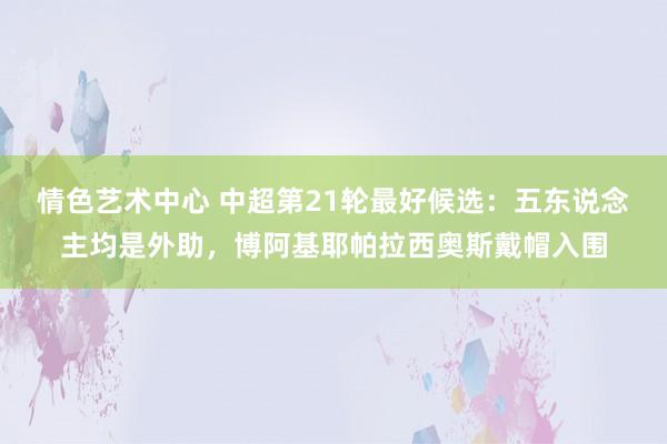 情色艺术中心 中超第21轮最好候选：五东说念主均是外助，博阿基耶帕拉西奥斯戴帽入围