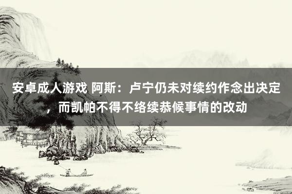 安卓成人游戏 阿斯：卢宁仍未对续约作念出决定，而凯帕不得不络续恭候事情的改动