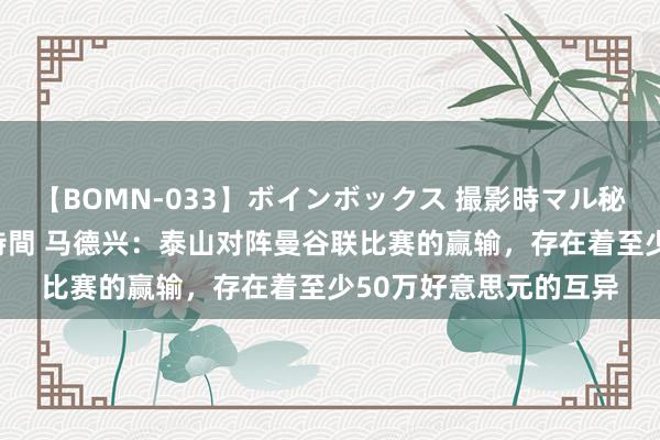 【BOMN-033】ボインボックス 撮影時マル秘面接ドキュメント 4時間 马德兴：泰山对阵曼谷联比赛的赢输，存在着至少50万好意思元的互异