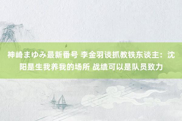 神崎まゆみ最新番号 李金羽谈抓教铁东谈主：沈阳是生我养我的场所 战绩可以是队员致力