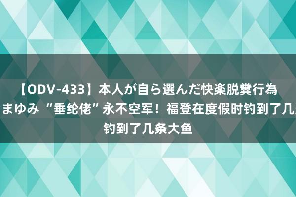 【ODV-433】本人が自ら選んだ快楽脱糞行為 1 神崎まゆみ “垂纶佬”永不空军！福登在度假时钓到了几条大鱼