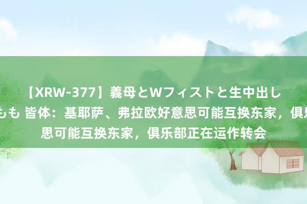 【XRW-377】義母とWフィストと生中出し 神崎まゆみ 桃宮もも 皆体：基耶萨、弗拉欧好意思可能互换东家，俱乐部正在运作转会