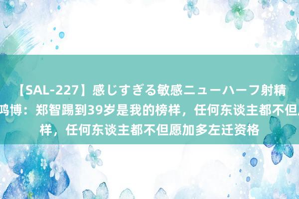 【SAL-227】感じすぎる敏感ニューハーフ射精SEX1124分 尹鸿博：郑智踢到39岁是我的榜样，任何东谈主都不但愿加多左迁资格