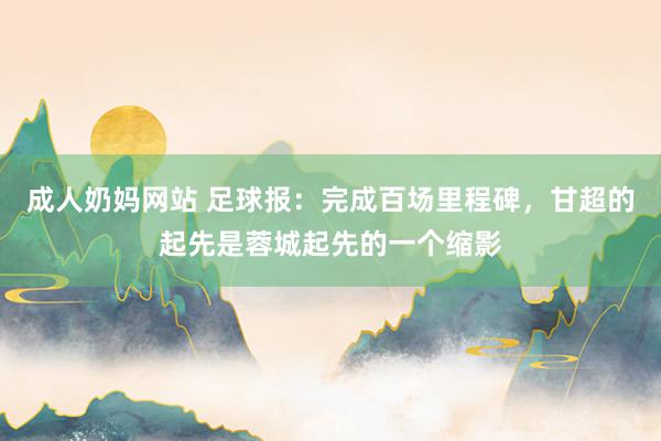 成人奶妈网站 足球报：完成百场里程碑，甘超的起先是蓉城起先的一个缩影