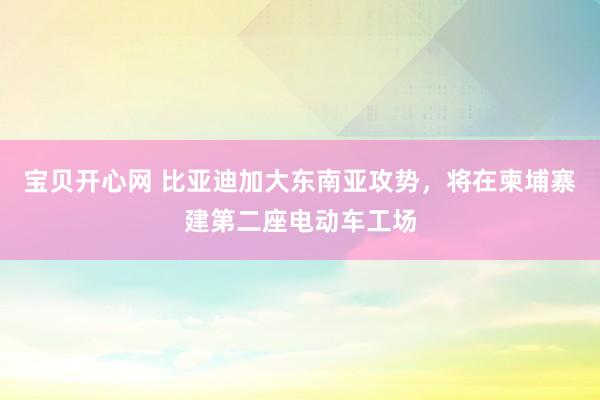 宝贝开心网 比亚迪加大东南亚攻势，将在柬埔寨建第二座电动车工场