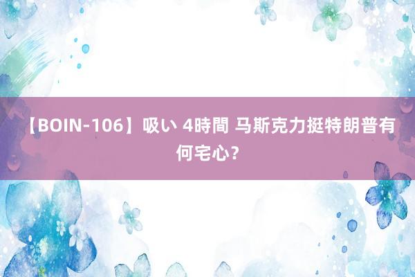 【BOIN-106】吸い 4時間 马斯克力挺特朗普有何宅心？