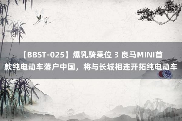 【BBST-025】爆乳騎乗位 3 良马MINI首款纯电动车落户中国，将与长城相连开拓纯电动车