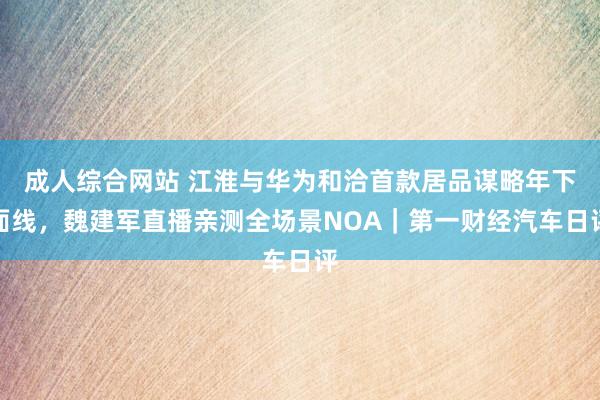 成人综合网站 江淮与华为和洽首款居品谋略年下面线，魏建军直播亲测全场景NOA｜第一财经汽车日评