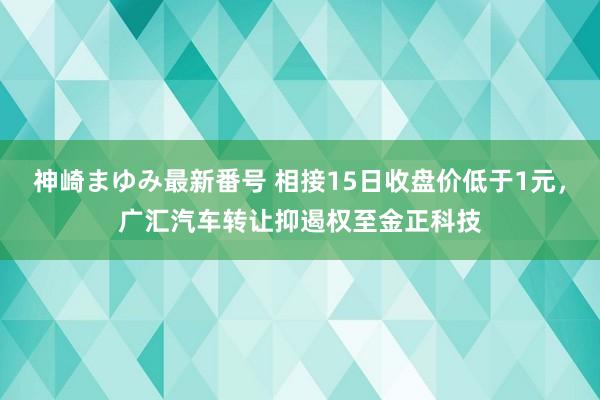 神崎まゆみ最新番号 相接15日收盘价低于1元，广汇汽车转让抑遏权至金正科技