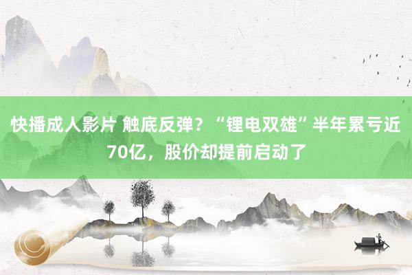 快播成人影片 触底反弹？“锂电双雄”半年累亏近70亿，股价却提前启动了