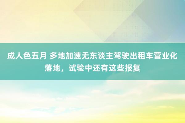 成人色五月 多地加速无东谈主驾驶出租车营业化落地，试验中还有这些报复