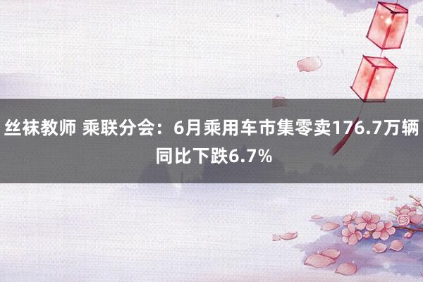 丝袜教师 乘联分会：6月乘用车市集零卖176.7万辆 同比下跌6.7%