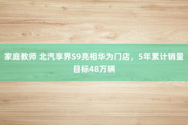 家庭教师 北汽享界S9亮相华为门店，5年累计销量目标48万辆