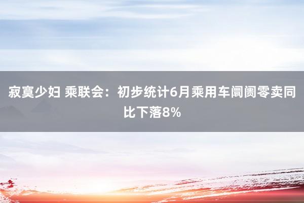 寂寞少妇 乘联会：初步统计6月乘用车阛阓零卖同比下落8%