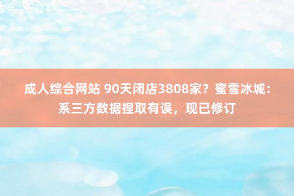 成人综合网站 90天闭店3808家？蜜雪冰城：系三方数据捏取有误，现已修订