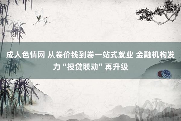 成人色情网 从卷价钱到卷一站式就业 金融机构发力“投贷联动”再升级