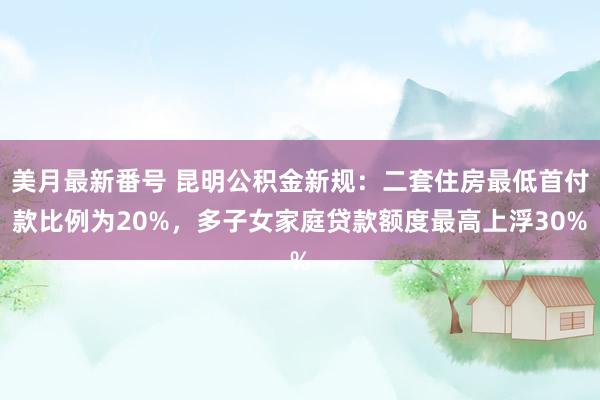 美月最新番号 昆明公积金新规：二套住房最低首付款比例为20%，多子女家庭贷款额度最高上浮30%