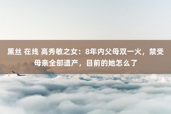 黑丝 在线 高秀敏之女：8年内父母双一火，禁受母亲全部遗产，目前的她怎么了