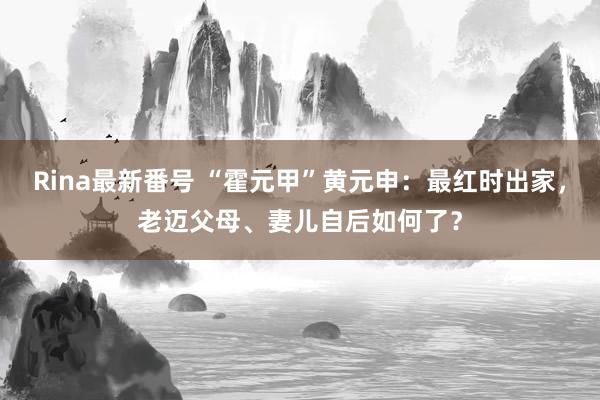 Rina最新番号 “霍元甲”黄元申：最红时出家，老迈父母、妻儿自后如何了？