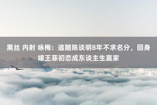 黑丝 内射 咏梅：追随陈谈明8年不求名分，回身嫁王菲初恋成东谈主生赢家