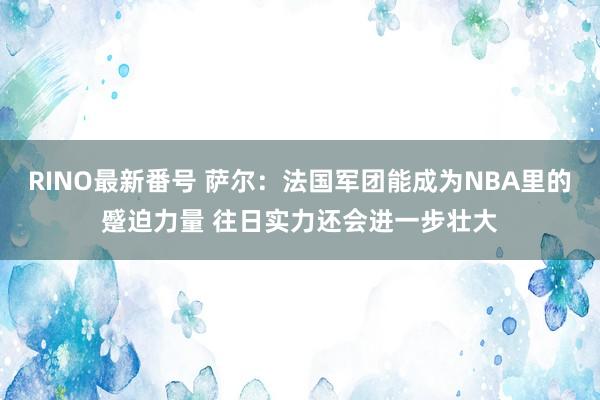 RINO最新番号 萨尔：法国军团能成为NBA里的蹙迫力量 往日实力还会进一步壮大