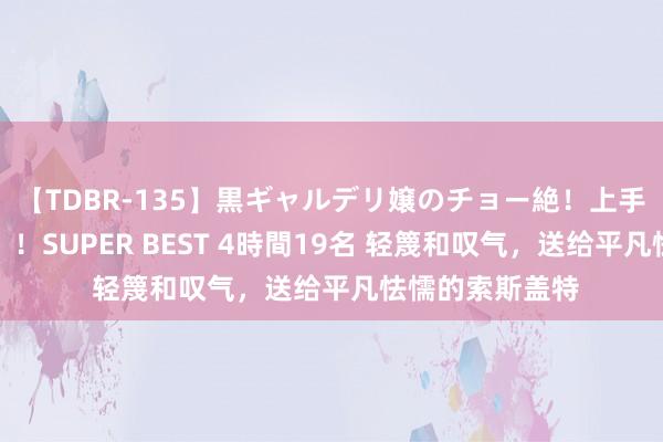 【TDBR-135】黒ギャルデリ嬢のチョー絶！上手いフェラチオ！！SUPER BEST 4時間19名 轻篾和叹气，送给平凡怯懦的索斯盖特