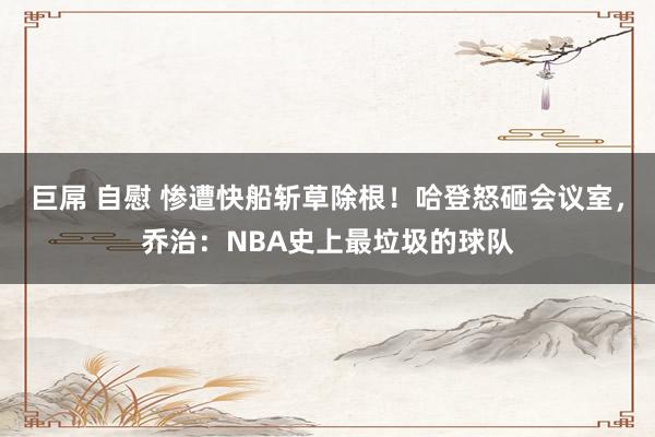 巨屌 自慰 惨遭快船斩草除根！哈登怒砸会议室，乔治：NBA史上最垃圾的球队