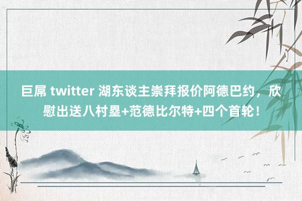 巨屌 twitter 湖东谈主崇拜报价阿德巴约，欣慰出送八村塁+范德比尔特+四个首轮！