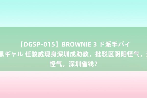 【DGSP-015】BROWNIE 3 ド派手パイパン強め黒ギャル 任骏威现身深圳成助教，批驳区阴阳怪气，深圳省钱？