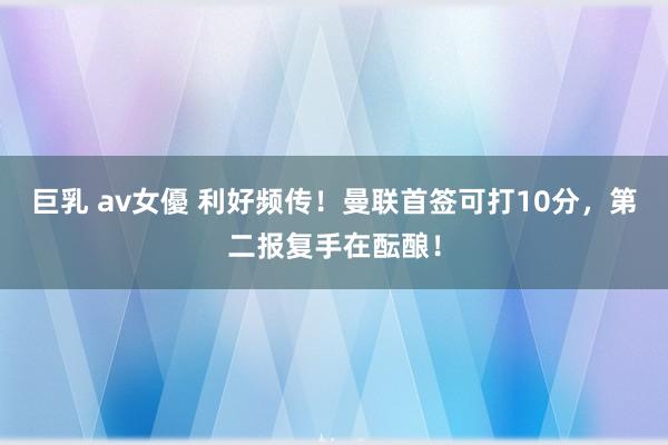 巨乳 av女優 利好频传！曼联首签可打10分，第二报复手在酝酿！