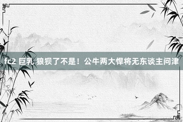 fc2 巨乳 狼狈了不是！公牛两大悍将无东谈主问津