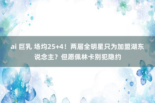 ai 巨乳 场均25+4！两届全明星只为加盟湖东说念主？但愿佩林卡别犯隐约