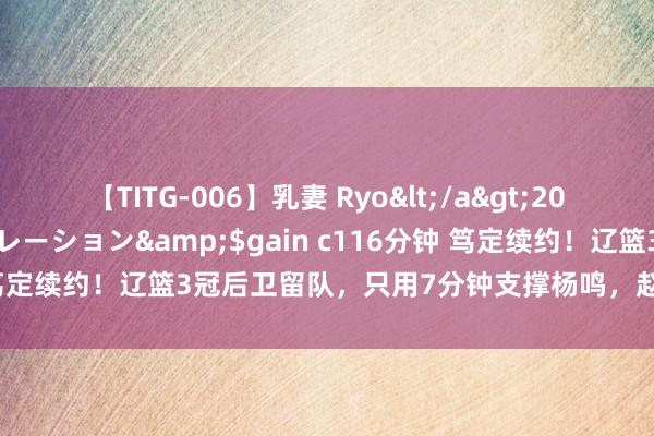 【TITG-006】乳妻 Ryo</a>2017-01-02ゲインコーポレーション&$gain c116分钟 笃定续约！辽篮3冠后卫留队，只用7分钟支撑杨鸣，赵继伟孤单简略